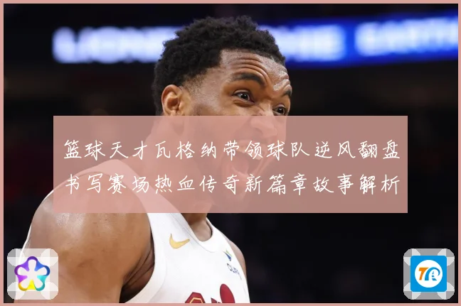 篮球天才瓦格纳带领球队逆风翻盘书写赛场热血传奇新篇章故事解析