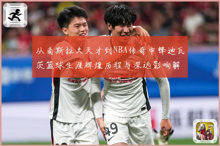 从南斯拉夫天才到NBA传奇中锋迪瓦茨篮球生涯辉煌历程与深远影响解析