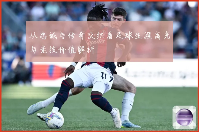 从忠诚与传奇交织看足球生涯高光与竞技价值解析