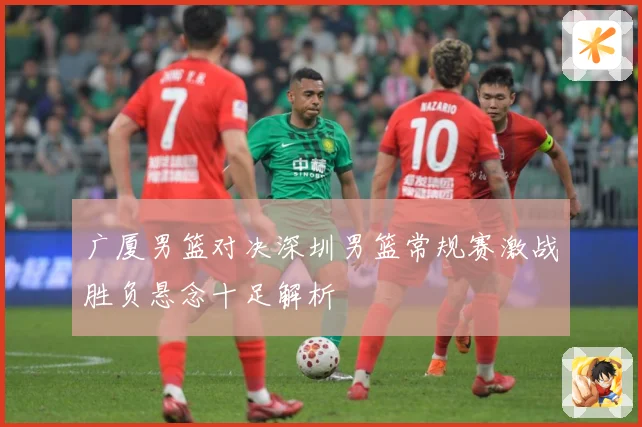 广厦男篮对决深圳男篮常规赛激战胜负悬念十足解析