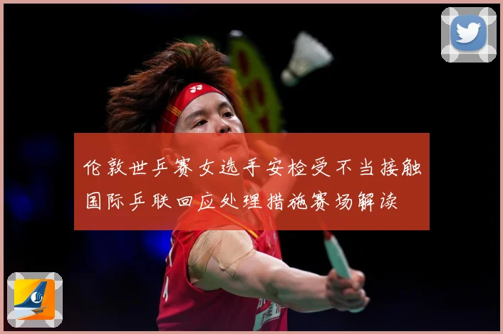 伦敦世乒赛女选手安检受不当接触国际乒联回应处理措施赛场解读