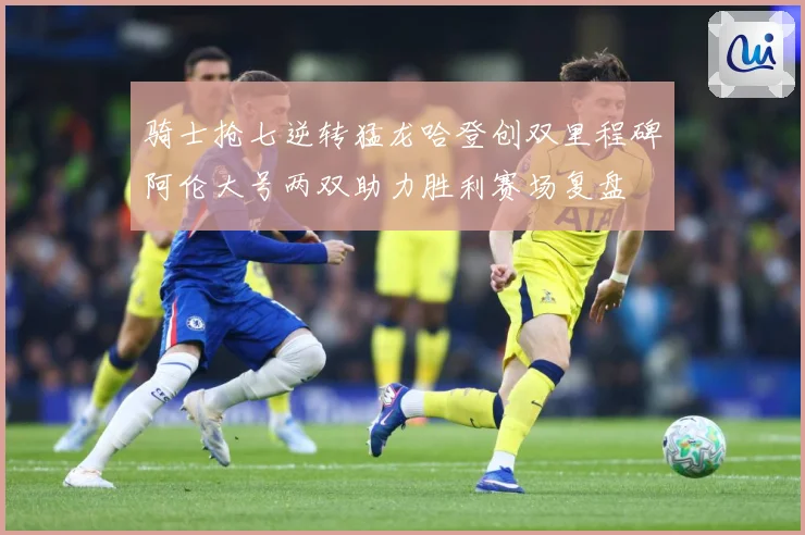 骑士抢七逆转猛龙哈登创双里程碑阿伦大号两双助力胜利赛场复盘