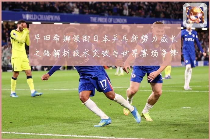 早田希娜领衔日本乒乓新势力成长之路解析技术突破与世界赛场争锋纪实