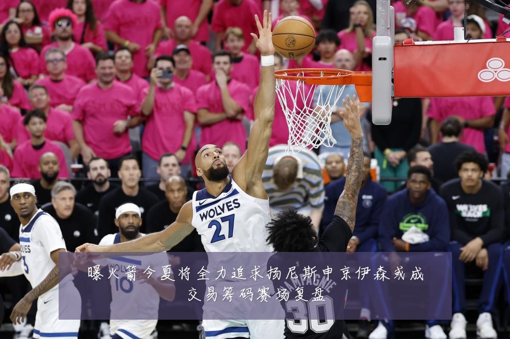 曝火箭今夏将全力追求扬尼斯申京伊森或成交易筹码赛场复盘