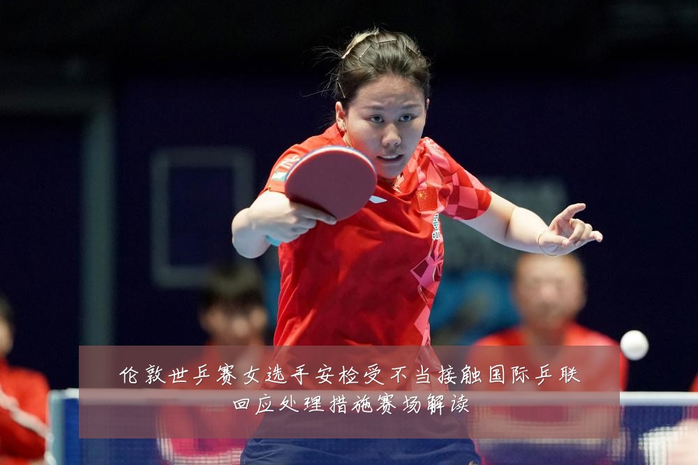 伦敦世乒赛女选手安检受不当接触国际乒联回应处理措施赛场解读